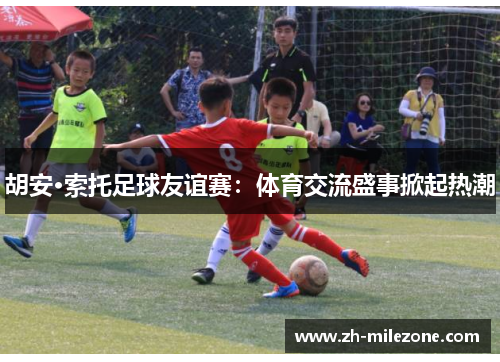 胡安·索托足球友谊赛：体育交流盛事掀起热潮